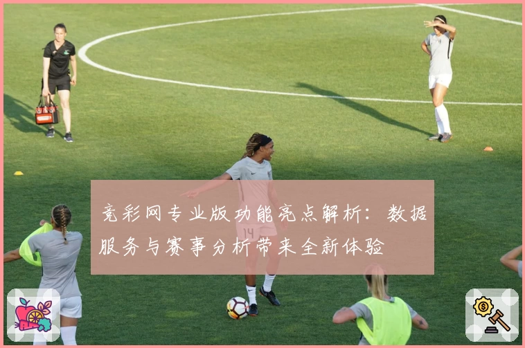 竞彩网专业版功能亮点解析:数据服务与赛事分析带来全新体验