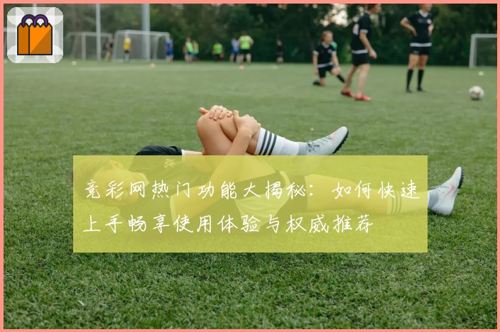 竞彩网热门功能大揭秘:如何快速上手畅享使用体验与权威推荐