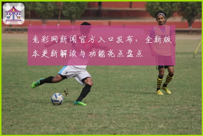 竞彩网新闻官方入口发布，全新版本更新解读与功能亮点盘点