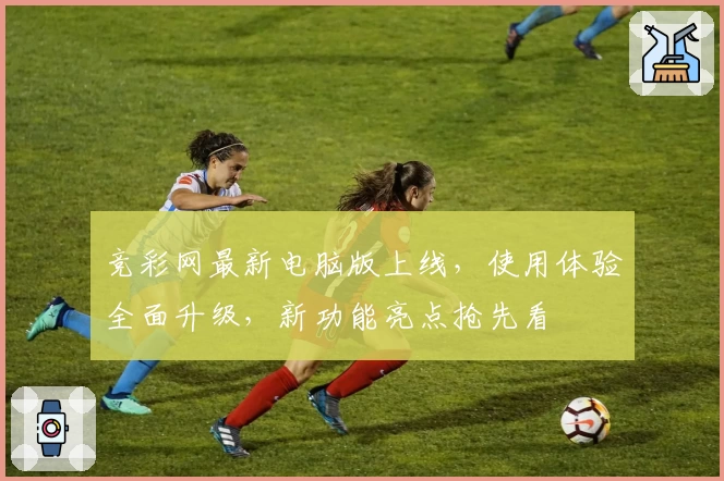 竞彩网最新电脑版上线，使用体验全面升级，新功能亮点抢先看