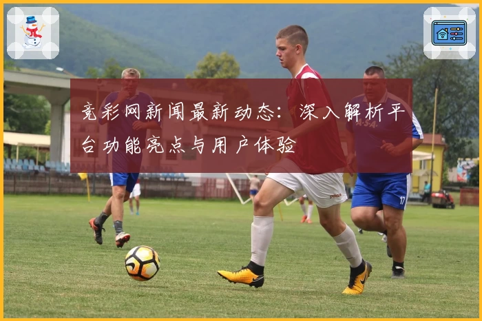 竞彩网新闻最新动态：深入解析平台功能亮点与用户体验