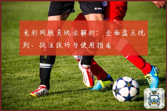 竞彩网胜负玩法解析:全面盘点规则、投注技巧与使用指南