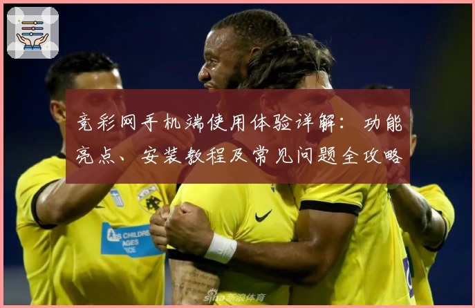 竞彩网手机端使用体验详解：功能亮点、安装教程及常见问题全攻略