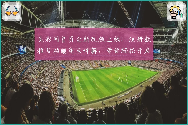 竞彩网首页全新改版上线：注册教程与功能亮点详解，带你轻松开启新体验