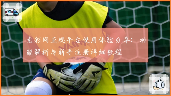 竞彩网正规平台使用体验分享：功能解析与新手注册详细教程
