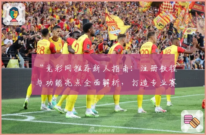 “竞彩网推荐新人指南:注册教程与功能亮点全面解析,打造专业赛事预测体验”