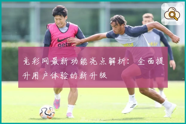 竞彩网最新功能亮点解析：全面提升用户体验的新升级