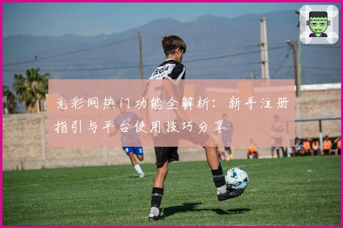 竞彩网热门功能全解析：新手注册指引与平台使用技巧分享