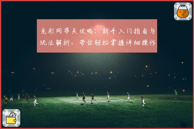 竞彩网串关攻略：新手入门指南与玩法解析，带你轻松掌握详细操作步骤